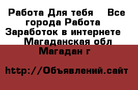 Работа Для тебя  - Все города Работа » Заработок в интернете   . Магаданская обл.,Магадан г.